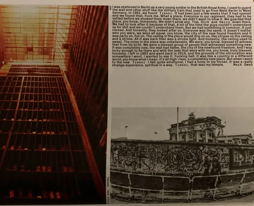 A scan of a book. On the left hand side is an image of part of the old Tresor club space - a reddish light is streaming through iron bars onto shelving. At the bottom right is a black and white photo of the Berlin Wall and some men walking in front of it. The rest is an excerpt from an interview with Mark Owen: "I was stationed in Berlin as a very young soldier in the British Royal Army. I used to guard the wall and other stuff like the military train that used to go from West Berlin to West Germany. In 1991, we found Tresor. It had been just a few weeks that it had opened and we found that. Fuck me. What a place. Everyone in our regiment, they had to be vetted before we showed them down there, we didn't want to blow it. We guarded that place, you know, immensely. We didn't allow any Tom, Dick and Harrv down there. We had to look after it because of that. A lot of the time the guys couldn't understand us for shit and we couldn't understand them. But we had something in common. It just clicked. And honestly, they looked after us. Everyone was the same. It doesn’t matter who you were, we were all equal, you know, the city of the new found freedom and it was a party on, full on. The ceiling in the place would drip on us, like stripes on the ceiling and a strobe. All it was back then was a strobe light. And honestly the ceiling used to sweat. The noise in that place was unbelievable. We were, you know, blessed to witness that from its birth. We were a blessed group of people that witnessed something new. It was completely new, the wall had fallen, the city of the newfound freedom. And I was lucky enough to be there and with the lads that were with me, you know, truly blessed, honestly. I left in 1992 and went back in 2018 and the grounds of the old location was somewhere I went. I wanted to see it. Fucking hell, it was like a country in a different world, you know what I mean. It’s all high-rises, a completely new place. But when I went to the new Tresor, I felt quite emotional, I had a lump in my throat. It was a really strange experience, spiritual in a way. Tresor, that was my temple."